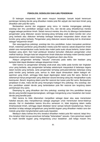 85
PSIKOLOGI, SOSIOLOGI DAN ILMU PENDIDIKAN
Di kalangan masyarakat, baik awam maupun terpelajar, banyak terjadi kerancuan
pandangan tentang ide-ide yang dihasilkan melalui pola fikir aqliyah dan teori-teori ilmiah yang
dihasilkan oleh pola fikir sains.
Berdasarkan asumsi dan anggapan yang rancu ini mereka menganggap psikologi,
sosiologi dan ilmu pendidikan sebagai suatu ilmu, dan ide-ide yang dihasilkannya mereka
anggap sebagai pemikiran ilmiah. Sebab menurut mereka, ilmu-ilmu itu dibangun berlandaskan
pengamatan yang dilakukan secara berulang-ulang terhadap anak dalam kondisi dan umur
yang berbeda atau dilakukan terhadap berbagai kelompok masyarakat dalam situasi dan
kondisi yang saling berbeda. Pengamatan yang dilakukan secara berulang kali itu dinamakan
sebagai "eksperimen ilmiah".
Dan sesungguhnya psikologi, sosiologi dan ilmu pendidikan, bukan merupakan pemikiran
ilmiah, melainkan pemikiran yang dihasilkan melalui pola fikir rasional, sebab eksperimen ilmiah
adalah cara memperlakukan suatu benda atau materi pada suatu situasi tertentu, bukan dalam
keadaan yang alami. Dari hasil perlakuan tersebut kemudian dilakukan pengamatan untuk
melihat hasilnya. Dengan kata lain eksperimen ilmiah dilakukan terhadap materi (benda) seperti
eksperimen-eksperimen dalam bidang Ilmu Pengetahuan Alam atau Kimia.
Adapun pengamatan terhadap "sesuatu" (manusia) pada waktu dan keadaan yang
berbeda tidak dapat dikatakan sebagai eksperimen ilmiah.
Oleh karena itu pengamatan terhadap anak-anak atau balita pada kondisi dan tingkatan
umur yang berbeda, atau pengamatan terhadap sekelompok masyarakat di beberapa negara
dalam kondisi yang berbeda, serta pengamatan terhadap perbuatan/aktivitas beberapa orang
pada kondisi yang berbeda pula, semua itu tidak dapat dimasukkan dalam kategori ek-
sperimen yang ilmiah, sehingga tidak dapat digolongkan dalam pola fikir sains. Bentuk ini
sebenarnya hanya pengamatan yang dilakukan secara berulang-ulang lalu menghasilkan suatu
kesimpulan. Berarti, tergolong dalam pola fikir rasional dan bukan pola fikir sains. Berdasarkan
penjelasan di atas, maka ide-ide yang menyangkut kategori ilmu psikologi, ilmu sosiologi, dan
ilmu pendidikan adalah ide-ide yang berlandaskan pola fikir rasional dan tergolong dalam
pembahasan ilmu sains.
Disamping itu, yang dihasilkan dari ilmu psikologi, sosiologi dan ilmu pendidikan berupa
ide-ide yang bersifat dugaan/persangkaan, sehingga mengandung unsur kesalahan dan bukan
ide-ide yang bersifat pasti.
Oleh karena itu tidak dibenarkan menjadikan sebagai dasar atau asas menentukan
hakekat sesuatu atau menjadikannya sebagai pegangan untuk menentukan benar-tidaknya
sesuatu. Hal ini disebabkan karena ilmu-ilmu semacam ini, tidak tergolong dalam realita
ilmiah/postulat ilmiah, sehingga dapat dikatakan benar sampai terbukti kesalahannya. Namun
demikian ia tetap sebagai pengetahuan yang bersifat dugaan yang dihasilkan melalui cara dan
metode yang tidak menghantarkan pada suatu kepastian.
Meskipun diakui bahwa ilmu-ilmu tersebut dihasilkan melalui pola fikir rasional, tetapi ilmu-
ilmu tersebut tidak berupa penentuan terhadap "keberadaan" sesuatu. Cara penentuan seperti
itu masih bersifat dugaan yang mengandung unsur kesalahan. Jadi ketiga macam ilmu
 