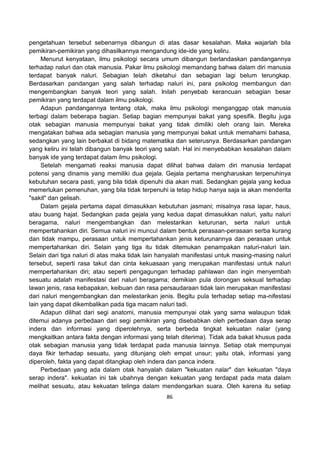 86
pengetahuan tersebut sebenarnya dibangun di atas dasar kesalahan. Maka wajarlah bila
pemikiran-pemikiran yang dihasilkannya mengandung ide-ide yang keliru.
Menurut kenyataan, ilmu psikologi secara umum dibangun berlandaskan pandangannya
terhadap naluri dan otak manusia. Pakar ilmu psikologi memandang bahwa dalam diri manusia
terdapat banyak naluri. Sebagian telah diketahui dan sebagian lagi belum terungkap.
Berdasarkan pandangan yang salah terhadap naluri ini, para psikolog membangun dan
mengembangkan banyak teori yang salah. Inilah penyebab kerancuan sebagian besar
pemikiran yang terdapat dalam ilmu psikologi.
Adapun pandangannya tentang otak, maka ilmu psikologi menganggap otak manusia
terbagi dalam beberapa bagian. Setiap bagian mempunyai bakat yang spesifik. Begitu juga
otak sebagian manusia mempunyai bakat yang tidak dimiliki oleh orang lain. Mereka
mengatakan bahwa ada sebagian manusia yang mempunyai bakat untuk memahami bahasa,
sedangkan yang lain berbakat di bidang matematika dan seterusnya. Berdasarkan pandangan
yang keliru ini telah dibangun banyak teori yang salah. Hal ini menyebabkan kesalahan dalam
banyak ide yang terdapat dalam ilmu psikologi.
Setelah mengamati reaksi manusia dapat dilihat bahwa dalam diri manusia terdapat
potensi yang dinamis yang memiliki dua gejala. Gejala pertama mengharuskan terpenuhinya
kebutuhan secara pasti, yang bila tidak dipenuhi dia akan mati. Sedangkan gejala yang kedua
memerlukan pemenuhan, yang bila tidak terpenuhi ia tetap hidup hanya saja ia akan menderita
"sakit" dan gelisah.
Dalam gejala pertama dapat dimasukkan kebutuhan jasmani; misalnya rasa lapar, haus,
atau buang hajat. Sedangkan pada gejala yang kedua dapat dimasukkan naluri, yaitu naluri
beragama, naluri mengembangkan dan melestarikan keturunan, serta naluri untuk
mempertahankan diri. Semua naluri ini muncul dalam bentuk perasaan-perasaan serba kurang
dan tidak mampu, perasaan untuk mempertahankan jenis keturunannya dan perasaan untuk
mempertahankan diri. Selain yang tiga itu tidak ditemukan penampakan naluri-naluri lain.
Selain dari tiga naluri di atas maka tidak lain hanyalah manifestasi untuk masing-masing naluri
tersebut, seperti rasa takut dan cinta kekuasaan yang merupakan manifestasi untuk naluri
mempertahankan diri; atau seperti pengagungan terhadap pahlawan dan ingin menyembah
sesuatu adalah manifestasi dari naluri beragama; demikian pula dorongan seksual terhadap
lawan jenis, rasa kebapakan, keibuan dan rasa persaudaraan tidak lain merupakan manifestasi
dari naluri mengembangkan dan melestarikan jenis. Begitu pula terhadap setiap ma-nifestasi
lain yang dapat dikembalikan pada tiga macam naluri tadi.
Adapun dilihat dari segi anatomi, manusia mempunyai otak yang sama walaupun tidak
ditemui adanya perbedaan dari segi pemikiran yang disebabkan oleh perbedaan daya serap
indera dan informasi yang diperolehnya, serta berbeda tingkat kekuatan nalar (yang
mengkaitkan antara fakta dengan informasi yang telah diterima). Tidak ada bakat khusus pada
otak sebagian manusia yang tidak terdapat pada manusia lainnya. Setiap otak mempunyai
daya fikir terhadap sesuatu, yang ditunjang oleh empat unsur; yaitu otak, informasi yang
diperoleh, fakta yang dapat ditangkap oleh indera dan panca indera.
Perbedaan yang ada dalam otak hanyalah dalam "kekuatan nalar" dan kekuatan "daya
serap indera". kekuatan ini tak ubahnya dengan kekuatan yang terdapat pada mata dalam
melihat sesuatu, atau kekuatan telinga dalam mendengarkan suara. Oleh karena itu setiap
 