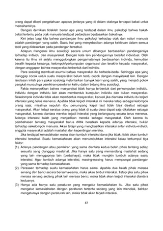 87
orang dapat diberi pengetahuan apapun jenisnya yang di dalam otaknya terdapat bakat untuk
memahaminya.
Dengan demikian tidaklah benar apa yang terdapat dalam ilmu psikologi bahwa bakat-
bakat tertentu pada otak manusia terdapat perbedaan berdasarkan bakatnya.
Kini jelas bagi kita bahwa pandangan ilmu psikologi terhadap otak dan naluri manusia
adalah pandangan yang salah. Suatu hal yang menyebabkan adanya kekliruan dalam semua
teori yang didasarkan pada pandangan tersebut.
Adapun mengenai ilmu sosiologi secara umum dibangun berdasarkan pandangannya
terhadap individu dan masyarakat. Dengan kata lain pandangannya bersifat individual. Oleh
karena itu ilmu ini selalu menggolongkan pengamatannya berdasarkan individu, kemudian
beralih kepada keluarga, kelompok/perkumpulan organisasi dan terakhir kepada masyarakat,
dengan anggapan bahwa masyarakat terbentuk dari individu.
Para sosiolog membuat asumsi bahwa masyarakat itu berbeda-beda. Sehingga apa yang
dianggap cocok untuk suatu masyarakat belum tentu cocok dengan masyarakat lain. Dengan
landasan inilah para pakar sosiolog melontarkan banyak teori yang salah, yang menjadi pokok
pangkal munculnya pemikiran-pemikiran keliru dalam bidang ilmu sosiologi.
Fakta menunjukkan bahwa masyarakat tidak hanya terbentuk dari perkumpulan individu.
Individu dengan individu lain akan membentuk kumpulan individu dan bukan masyarakat.
Sekelompok individu tidak akan membentuk masyarakat, kecuali jika diantara individu itu terjadi
interaksi yang terus menerus. Apabila tidak terjadi interaksi ini mereka tetap sebagai kelompok
orang saja; misalnya sepuluh ribu penumpang kapal laut tidak bisa disebut sebagai
masyarakat. Akan tetapi seratus orang yang tidak di suatu desa dapat saja dikatakan sebagai
masyarakat, karena diantara mereka terjadi interaksi yang berlangsung secara terus menerus.
Adanya interaksi itulah yang menjadikan mereka sebagai masyarakat. Oleh karena itu
pembahasan tentang masyarakat harus dititik beratkan kepada adanya interaksi, bukan
terhadap sekelompok manusia. Akan tetapi yang menghasilkan interaksi antar individu-individu
anggota masyarakat adalah maslahat dan kepentingan mereka.
Jika terdapat kemaslahatan maka akan tumbuh interaksi dana jika tidak, tidak akan tumbuh
interaksi tersebut. Suatu kemaslahatan akan menumbuhkan interaksi kalau terkumpul tiga
faktor:
(1) Adanya pandangan atau pemikiran yang sama diantara kedua belah pihak tentang setiap
sesuatu yang dianggap maslahat. Jika hanya satu yang memandang maslahat sedang
yang lain menggapnya lain (berbahaya), maka tidak mungkin tumbuh adanya suatu
interaksi. Agar tumbuh adanya interaksi, masing-masing harus mempunyai pandangan
yang sama terhadap kemaslahatan.
(2) Perasaan terhadap suatu kemaslahatan harus sama. Apabila dua belah pihak merasa
senang dan benci secara bersama-sama, maka akan timbul interaksi. Tetapi jika satu pihak
merasa senang sedang pihak lain merasa benci, maka tidak akan terjadi interaksi diantara
keduanya.
(3) Hanya ada hanya satu peraturan yang mengatur kemaslahatan itu. Jika satu pihak
mengatur kemaslahatan dengan peraturan tertentu sedang yang lain menolak, bahkan
mengaturnya dengan peraturan lain, maka tidak akan terjadi interaksi.
 