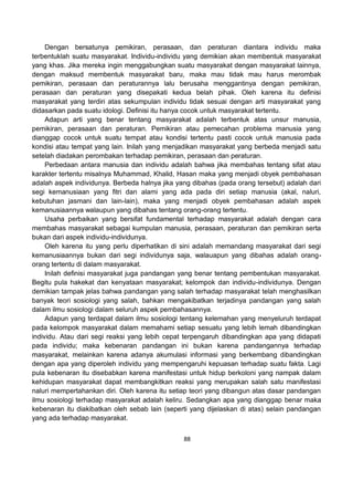 88
Dengan bersatunya pemikiran, perasaan, dan peraturan diantara individu maka
terbentuklah suatu masyarakat. Individu-individu yang demikian akan membentuk masyarakat
yang khas. Jika mereka ingin menggabungkan suatu masyarakat dengan masyarakat lainnya,
dengan maksud membentuk masyarakat baru, maka mau tidak mau harus merombak
pemikiran, perasaan dan peraturannya lalu berusaha menggantinya dengan pemikiran,
perasaan dan peraturan yang disepakati kedua belah pihak. Oleh karena itu definisi
masyarakat yang terdiri atas sekumpulan individu tidak sesuai dengan arti masyarakat yang
didasarkan pada suatu idologi. Definisi itu hanya cocok untuk masyarakat tertentu.
Adapun arti yang benar tentang masyarakat adalah terbentuk atas unsur manusia,
pemikiran, perasaan dan peraturan. Pemikiran atau pemecahan problema manusia yang
dianggap cocok untuk suatu tempat atau kondisi tertentu pasti cocok untuk manusia pada
kondisi atau tempat yang lain. Inilah yang menjadikan masyarakat yang berbeda menjadi satu
setelah diadakan perombakan terhadap pemikiran, perasaan dan peraturan.
Perbedaan antara manusia dan individu adalah bahwa jika membahas tentang sifat atau
karakter tertentu misalnya Muhammad, Khalid, Hasan maka yang menjadi obyek pembahasan
adalah aspek individunya. Berbeda halnya jika yang dibahas (pada orang tersebut) adalah dari
segi kemanusiaan yang fitri dan alami yang ada pada diri setiap manusia (akal, naluri,
kebutuhan jasmani dan lain-lain), maka yang menjadi obyek pembahasan adalah aspek
kemanusiaannya walaupun yang dibahas tentang orang-orang tertentu.
Usaha perbaikan yang bersifat fundamental terhadap masyarakat adalah dengan cara
membahas masyarakat sebagai kumpulan manusia, perasaan, peraturan dan pemikiran serta
bukan dari aspek individu-individunya.
Oleh karena itu yang perlu diperhatikan di sini adalah memandang masyarakat dari segi
kemanusiaannya bukan dari segi individunya saja, walauapun yang dibahas adalah orang-
orang tertentu di dalam masyarakat.
Inilah definisi masyarakat juga pandangan yang benar tentang pembentukan masyarakat.
Begitu pula hakekat dan kenyataan masyarakat; kelompok dan individu-individunya. Dengan
demikian tampak jelas bahwa pandangan yang salah terhadap masyarakat telah menghasilkan
banyak teori sosiologi yang salah, bahkan mengakibatkan terjadinya pandangan yang salah
dalam ilmu sosiologi dalam seluruh aspek pembahasannya.
Adapun yang terdapat dalam ilmu sosiologi tentang kelemahan yang menyeluruh terdapat
pada kelompok masyarakat dalam memahami setiap sesuatu yang lebih lemah dibandingkan
individu. Atau dari segi reaksi yang lebih cepat terpengaruh dibandingkan apa yang didapati
pada individu; maka kebenaran pandangan ini bukan karena pandangannya terhadap
masyarakat, melainkan karena adanya akumulasi informasi yang berkembang dibandingkan
dengan apa yang diperoleh individu yang mempengaruhi kepuasan terhadap suatu fakta. Lagi
pula kebenaran itu disebabkan karena manifestasi untuk hidup berkoloni yang nampak dalam
kehidupan masyarakat dapat membangkitkan reaksi yang merupakan salah satu manifestasi
naluri mempertahankan diri. Oleh karena itu setiap teori yang dibangun atas dasar pandangan
ilmu sosiologi terhadap masyarakat adalah keliru. Sedangkan apa yang dianggap benar maka
kebenaran itu diakibatkan oleh sebab lain (seperti yang dijelaskan di atas) selain pandangan
yang ada terhadap masyarakat.
 