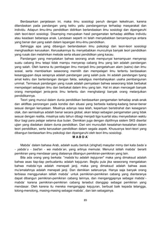 89
Berdasarkan penjelasan ini, maka ilmu sosiologi penuh dengan kekeliruan, karena
dilandaskan pada pandangan yang keliru yaitu pandangannya terhadap masyarakat dan
individu. Adapun ilmu-ilmu pendidikan didirikan berlandaskan ilmu sosiologi dan dipengaruhi
oleh teori-teori sosiologi. Disamping merupakan hasil pengamatan terhadap aktifitas individu
atau keadaan beberapa anak. Landasan seperti ini telah menyebabkan bercampurnya antara
yang benar dan yang salah dalam lapangan ilmu-ilmu pendidikan.
Sehingga apa yang dibangun berlandaskan ilmu psikologi dan teori-teori sosiologi
menghasilkan kerusakan. Kerusakannya itu menyebabkan munculnya banyak teori pendidikan
yang rusak dan melahirkan metode serta situasi pendidikan yang kacau.
Pandangan yang menyatakan bahwa seorang anak mempunyai kemampuan menyerap
suatu cabang ilmu tetapi tidak mampu menyerap cabang ilmu yang lain adalah pandangan
yang salah. Oleh karena itu pembagian ilmu menjadi ilmu pengetahuan alam (sains) dan ilmu
sosial, serta membiarkan seseorang memilih dan mempelajari ilmu tertentu berdasakan
kesanggupan daya serapnya adalah pandangan yang salah pula. Ini adalah pandangan tyang
amat keliru dan bertentangan dengan fakta, sekaligus membahayakan usaha pembangunan
ummat. Termasuk pandangan yang rusak adalah pernyataan bahwa seseorang tidak berbakat
mempelajari sebagian ilmu dan berbakat dalam ilmu yang lain. Hal ini akan mencegah banyak
orang mempelajari jenis-jenis ilmu tertentu dan menghalangi banyak orang melanjutkan
pendidikannya.
Teori yang muncul dalam dunia pendidikan berdasarkan pengamatan terhadap anak-anak
dan aktifitas perorangan pada kondisi dan situasi yang berbeda kadang-kadang benar-benar
sesuai dengan kenyataan. Misalnya adanya rasa lelah, keperluan beristirahat dan kesegaran
otak, dan semisalnya adalah benar secara global, akan tetapi sebagian pengamatan yang tidak
sesuai dengan realita, misalnya satu tahun dibagi menjadi tiga kuartal atau menyediakan waktu
libur bagi para pelajar selama dua bulan. Demikian juga dengan dipilihnya sistem SKS disertai
ujian yang diadakan dalam dunia pendidikan. Dari sini muncullah kesalahan-kesalahan dalam
teori pendidikan, serta kerusakan pendidikan dalam segala aspek. Khususnya teori-teori yang
dibangun berdasarkan ilmu psikologi dan dipengaruhi oleh teori ilmu sosiologi.
M A B D A`
Mabda` dalam bahasa Arab, adalah suatu bentuk (shighat) masydar mimy dari kata bada`a
- yabda`u - bad'an - wa mabda`an, yang artinya memulai. Menurut istilah mabda` berarti
pemikiran yang mendasar yang diatasnya dibangun pemikiran-pemikiran yang lain.
Bila ada orang yang berkata: "mabda`ku adalah kejujuran" maka yang dimaksud adalah
bahwa asas tiap-tiap perbuatanku adalah kejujuran. Begitu pula jika seseorang mengatakan
bahwa mabda`nya adalah menepati janji, maka yang dimaksud adalah bahwa asas
mu'amalahnya adalah menepati janji. Dan demikian seterusnya. Hanya saja banyak orang
terbiasa menggunakan istilah mabda` untuk pemikiran-pemikiran cabang yang diantaranya
dapat dibangun pemikiran-pemikiran cabang lainnya, dan menganggapnya sebagai mabda`-
mabda` karena pemikiran-pemikiran cabang tersebut dianggap sebagai pemikiran yang
mendasar. Oleh karena itu mereka menganggap kejujuran, berbuat baik kepada tetangga,
tolong-menolong, masing-masing sebagai mabda`, dan lain sebagainya.
 