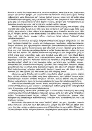 9
karena itu mutlak bagi seseorang untuk menerima ungkapan yang dibaca atau didengarnya
dengan cara berfikir; dengan kata lain hendaklah ia memahami makna-makna pada kalimat
sebagaimana yang ditunjukkan oleh maksud kalimat tersebut, bukan yang diinginkan atau
dikehendaki oleh orang yang mengucapkannya. Dan pada saat yang sama ia harus memahami
pula fakta dari makna-makna tersebut dalam benaknya, dengan cara mempersonifikasikan
kenyataan tersebut sehingga makna-makna itu menjadi mafahim baginya.
Berdasarkan penjelasan di atas, mafahim adalah makna-makna yang bisa dijangkau yang
memiliki fakta dalam benak, baik fakta yang bisa diindera di luar, atau berupa fakta yang
diyakini keberadaanya di luar, dengan suatu keyakinan yang didasarkan kepada suatu fakta
(bukti) yang bisa diindera. Selain dari hal diatas, yaitu berupa makna-makna lafadz atau kalimat
saja, tidak bisa disebut sebagai mafhum melainkan hanya sekedar 'maklumat' atau
pengetahuan belaka.
Mafahim ini terbentuk dari upaya mengkaitkan fakta/realita dengan pengetahuan (bila kita
ingin memahami hakekat dari sesuatu, pent.) atau dengan mengkaitkan (setiap) pengetahuan
dengan kenyataan (bila ingin mengetahui realitanya). Setelah terbentuknya mafahim itu maka
akan lebih jelas lagi bila didasarkan pada satu atau lebih landasan (ideologi) yang dijadikan
tolok ukur untuk fakta dan pengetahuan ketika ia berfikir. Dengan kata lain mafahim itu akan
lebih jelas bila memiliki cara berpikir tertentu terhadap kenyataan dan pengetahuan (yang ia
miliki), maka akan terbentuklah pada orang tersebut suatu pola pikir (yang khas) dalam
memahami kata-kata, kalimat serta makna-maknanya sesuai dengan kenyataan yang
tergambar dalam benaknya. Kemudian barulah dia menentukan sikap terhadapnya. Dengan
demikian aqliyah adalah cara yang digunakan dalam memahami atau memikirkan sesuatu.
Dengan kata lain, aqliyah adalah cara yang digunakan dalam mengkaitkan kenyataan dengan
pengetahuan atau sebaliknya, yang disandarkan kepada satu atau lebih landasan (ideologi).
Dari sinilah timbulnya perbedaan pola berpikir (aqliyah); seperti pola pikir Islami, pola pikir
komunis, pola pikir kapitalis, pola pikir anarkis atau pola pikir yang teratur.
Adapun apa yang dihasilkan oleh mafahim, maka hal itu adalah sebagai penentu tingkah
laku manusia terhadap kenyataan yang dapat dipikirkannya, juga sebagai penentu corak
kecenderungan manusia terhadap kenyataan tersebut, apakah diterima ataukah ditolak.
Bahkan kadang-kadang dapat membentuk suatu kecenderungan dan satu kesukaan tertentu.
Akan halnya kecenderungan (muyul); adalah keinginan yang mendorong manusia untuk
memenuhi kebutuhannya, dan senantiasa terikat dengan mafahim yang ia miliki tentang hal-hal
yang direncanakan untuk memenuhi kebutuhannya.
Sedangkan yang menimbulkan kecenderungan itu adalah energi dinamis yang mendorong
seseorang untuk memenuhi kebutuhan naluri dan jasmani, serta daya pikir yang mengkaitkan
antara "kemampuan/potensi dengan mafahim". Dengan kecenderungan tersebut, atau
keinginan yang terkait dengan mafahim tentang kehidupan, maka akan terbentuklah pola sikap
(nafsiyah) manusia.
Berdasarkan keterangan di atas, maka 'nafsiyah' adalah cara yang digunakan manusia
untuk memenuhi kebutuhan naluri dan jasmaninya. Dengan kata lain 'nafsiyah' adalah cara
yang digunakan untuk mengikat dorongan memenuhi kebutuhan dengan mafahim. Nafsiyah itu
adalah gabungan antara keinginan manusia yang bergejolak secara pasti dan normal dalam
 