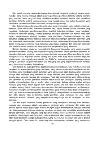 90
Dari sinilah mereka menetapkan/menjadikan akhklak, ekonomi, sosiologi sebagai suatu
mabda`. Yang mereka maksud adalah adanya pemikiran-pemikiran tertentu tentang ekonomi
yang menjadi dasar bangunan bagi pemikiran-pemikiran ekonomi lainnya; atau pemikiran-
pemikiran tertentu tentang undang-undang yang menjadi dasar dan pokok bangunan yang
melahirkan pemikiran-pemikiran lain dalam bidang undang-undang.
Dan Sebenarnya pemikiran-pemikiran tersebut bukan merupakan suatu mabda`, melainkan
sekedar kaidah-kaidah atau pemikiran-pemikiran saja. Sebab mabda` adalah pemikiran yang
mendasar. Sedangkan pemikiran-pemikiran tersebut bukanlah pemikiran yang mendasar,
melainkan pemikiran cabang, kendati diatasnya dibangun pemikiran lain namun tetap tidak
berarti menjadikannya sebagai pemikiran yang mendasar. Pemikiran-pemikiran itu tetap
statusnya sebagai pemikiran cabang; walaupun diatasnya dibangun pemikiran-pemikiran yang
lain, atau dapat memancarkan pemikiran-pemikiran baru, selama pemikiran-pemikiran tersebut
bukan merupakan pemikiran yang mendasar, akan tetapi terpancar dari pemikiran-pemikiran
lain, ataupun secara keseluruhan terpancar dari suatu pemikiran yang mendasar.
Dengan demikian, kejujuran, menepati janji, tolong-menolong atau yang selain itu adalah
pemikiran-pemikiran cabang, bukan pemikiran yang mendasar. Sebab pemikiran-pemikiran itu
diperoleh dari suatu pemikiran yang mendasar dan juga karena pemikiran-pemikiran itu bukan
merupakan asas. Kejujuran adalah cabang dari suatu asas. Bagi kaum muslimin kejujuran
adalah suatu hukum syar'iy yang diambil dari Al-Qur'an, sedangkan dalam pandangan orang-
orang di luar Islam kejujuan merupakan satu sifat yang baik yang dapat memberikan manfaat,
yang diambil dari pemikiran Kapi-talisme.
Oleh karena itu, suatu pemikiran tidaklah dikategorikan sebagai suatu mabda`, kecuali jika
pemikiran itu adalah pemikiran yang mendasar, yang memancarkan pemikiran-pemikiran lain.
Pemikiran yang mendasar adalah pemikiran yang sama sekali tidak didahului oleh pemikiran
lainnya. Dan pemikiran yang mendasar ini hanya terbatas pada pemikiran yang menyeluruh
tentang alam semesta, manusia dan kehidupan. Tidak ada pemikiran lain yang lebih mendasar
dari pemikiran itu. Sebab, pemikiran tersebut adalah dasar dari kehidupan. Seorang manusia
apabila memperhatikan dirinya sendiri, akan menemukan bahwa dirinya adalah seorang
manusia yang hidup dalam bagian alam semesta (bumi). Jika dia tidak menemukan suatu
pemikiran tentang dirinya, kehidupan, alam semesta, dari segi keberadaan dan penciptaannya,
maka tidak mungkin ia mendapatkan satu pemikiran yang menjadi dasar bagi kehidupannya.
Hidupnya akan terus berlangsung tanpa dasar (prinsip), mengambang, berubah-ubah coraknya
dan labil, selama tidak ia temukan suatu pemikiran yang mendasar itu, atau belum
mendapatkan suatu pemikiran yang menyeluruh tentang dirinya sendiri, kehidupan, dan alam
semesta.
Dari sini dapat dipahami bahwa pemikiran yang menyeluruh tentang alam semesta,
manusia dan kehidupan adalah satu-satunya pemikiran yang mendasar. Dan inilah yang
disebut aqidah. Hanya saja aqidah ini tidak mungkin dapat memancarkan berbagai pemikiran
dan tidak akan dapat dibangun diatasnya pemikiran-pemikiran lain, kecuali jika aqidah tersebut
berupa pemikiran, yakni sesuatu yang diperoleh melalui proses pemikiran. Adapun apabila
aqidah itu ditelan begitu saja (dogmatis) maka aqidah tidak akan menjadi suatu pemikiran, dan
tidak dapat dikatakan sebagai suatu pemikiran yang menyeluruh, meskipun bisa saja ia disebut
sebagai aqidah. Oleh karena itu, seseorang harus memperoleh pemikiran yang menyeluruh
 