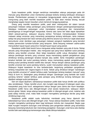 92
Suatu kesadaran politik, dengan sendirinya memastikan adanya perjuangan pada diri
manusia yang dikerahkan untuk membentuk persepsi tertentu tentang kehidupan dimanapun
berada. Pembentukan persepsi ini merupakan tanggung-jawab utama yang diemban oleh
orang-orang yang telah memiliki kesadaran politik. Ia tidak akan merasa tenang, kecuali
menghadapi segala macam kesulitan untuk memenuhi tanggung jawabnya.
Orang yang memiliki kesadaran politik, pasti akan menerjunkan diri dalam kancah
perjuangan melawan setiap pandangan yang berlawanan dengan pandangananpersepsinya.
Sekaligus melakukan perjuangan untuk menetapkan persepsinya dan menanamkan
pandangannya di tengah-tengah masyarakat. Karena satu sama lain tidak dapat dipisahkan
dalam perjuan-gannya, walaupun seujung rambut. Termasuk memperjuangkan tindakan
melawan setiap ancaman yang menentang persepsinya tentang kehidupan, serta melawan
setiap hal yang berasal dari naluri semata yang diterima secara turun-temurun sejak abad-abad
kemunduran umat; demikian juga perjuangan melawan pengaruh kapitalisme yang bercokol
melalui pemenuhan tuntutan-tuntutan yang temporer. Serta berjuang melawan usaha-usaha
menyudutkan tujuan-tujuan yang luhur menjadi tujuan-tujuan yang parsial.
Kesadaran politik tidak berarti harus menguasai setiap keadaan yang ada di dunia. Setiap
sesuatu yang menyangkut mabda`, atau menguasai apa yang harus dijadikan sudut pandang
tertentu yang bersifat universal. Akan tetapi kesadaran politik cukup ditunjukkan dengan
adanya pandangan ter-tentu yang universal, tanpa memandang apakah pengetahuan yang
dimilikinya tentang pandangan tersebut banyak atau sedikit. Serta menjadikan pandangan
tersebut bertolak dari sudut pandang tertentu, tanpa memandang apakah pengetahuannya
tentang sudut pandang tersebut sedikit atau banyak. Hanya dengan adanya pandangan yang
bersifat universal dan sudut pandang tertentu, sudah menunjukkan adanya kesadaran politik.
Walaupun tingkat kesadaran itu bisa berbeda-beda, tergantung perbedaan pengetahuan
tentang masyarakat dan negara-negara di dunia. Sebab yang dimaksud dengan "pandangan
yang bersifat universal ini" adalah terfokus pada "pandangan tentang keadaan manusia" yang
hidup di bumi ini. Sedangkan yang dimaksud dengan "pandangan yang bertolak dari sudut
pandang tertentu" adalah terfokus pada persepsi yang dimilikinya tentang kehidupan dan
dijadikan sebagai sudut pandangnya.
Dari sini dapat dipahami, bahwasanya kesadaran politik tidak hanya dimiliki oleh politikus
atau cendekiawan. Tetapi, bersifat umum, dan mungkin saja terwujud di kalangan awam atau
masyarakat yang buta huruf, sebagaimana halnya dengan para ulama dan kaum terpelajar.
Kesadaran politik harus ada ditengah-tengah umat secara keseluruhan, walaupun dalam
bentuk global. Sebab, tanpa adanya kesadaran politik ini ditengah-tengah umat, malahan ada
pada setiap individu umat, maka tidak mungkin menngetahui pentingnya ide-ide yang telah
dimilikinya bagi umat.
Kesadaran politik adalah suatu kebutuhan mendesak yang harus dipenuhi dan
keberadaannya harus ada ditengah-tengah umat. Tanpa adanya kesadaran politik, maka tidak
mungkin mengetahui pentingnya Islam bagi kehidupan individu dan masyarakat. Begitu juga
tidak mungkin menjamin dukungan umat terhadap para pengemban dakwah yang senantiasa
berjuang menentang kekufuran dan menentang penjajahan. Dukungan umat harus ada disetiap
kondisi baik saat datangnya kemenangan atau dikala ditimpa kekalahan.
 