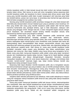 94
individu kesadaran politik ini tidak tampak kecuali jika telah tumbuh dan terbuka kesadaran
tersebut dalam dirinya. Oleh karena itu amat sulit untuk mengetahui bahwa seseorang telah
memiliki kesadaran politik, jika kesadaran itu belum nampak pada dirinya secara nyata. Bagi
orang yang memiliki kesadaran politik tidak mungkin terpengaruh oleh kata-kata yang hebat
dan berlebih-lebihan, julukan dan nama besar. Ia senantiasa akan berhati-hati agar pikirannya
tidak termakan propaganda dan publikasi mas media.
Seorang yang memiliki kesadaran politik senantiasa menjaga diri untuk tidak tersesat oleh
fakta-fakta atau tersesat dalam mencari hakekat tujuan yang ia usahakan untuk meraihnya. Ciri
khas yang dimiliki oleh orang yang memiliki kesadaran politik adalah sifat hati-hati dalam
menerima berita-berita atau pendapat tertentu, agar ia tidak dikacaukan, walaupun oleh
sesuatu yang dianggap remeh. Dengan kata lain, ia akan mengambil segala sesuatu dengan
penuh kesadaran, dan senantiasa berpikir tentang hakekat kenyataan sesuatu serta
kedudukannya diantara tujuan yang tengah ia usahakan.
Hendaklah orang-orang yang telah memiliki kesadaran politik berhati-hati untuk
menyerahkan kecenderungannya terhadap pendapat atau berita-berita tertentu.
Kecenderungan terhadap sesuatu yang diperoleh partai, atau suatu gerakan, ataupun ideologi
tertentu kadangkala dapat mendorongnya untuk menafsirkan suatu pendapat atau berita dan
kadang-kadang dapat memutarbalikkan fakta dengan memanambah sesuatu yang dapat
dipandang oleh seseorang sebagai hal yang benar, padahal tidak, atau dipandang sebagai hal
yang dibuat-buat, padahal benar. Oleh karena itu, orang yang memiliki kesadaran politik
hendaklah menyadari setiap ucapan yang dilontarkan atau setiap usaha/tindakan yang
dilakukan oleh orang lain. Akan tetapi, tidaklah cukup hanya dirinya yang mengetahui hal itu.
Sebab orang yang telah mempunyai kesadaran politik adalah orang yang dapat memahami
sesuatu dan menjelaskannya kepada setiap manusia, hingga hal itu dapat dijadikan sebagai
bahan perbincangan dan diskusi ditengah-tengah masyarakat. Kemudian, berusaha
mewujudkan kesadaran itu pada diri umat secara keseluruhan, sehingga umat terbiasa tidak
"menelan mentah-mentah" kata-kata begitu saja, tetapi mereka terbiasa meneliti atau
mengevaluasi setiap pendapat maupun berita.
Seseorang tidak dapat dikatakan memiliki kesadaran politik, jika ia mengatakan sesuatu
dan berbuat berlawanan dengan apa yang ia katakan; atau ia memiliki pendapat tertentu, tetapi
tidak berusaha menerapkannya. Sesungguhnya orang yang menganut suatu ideologi atau
suatu ide tertentu yang memiliki kesadaran politik terhadapnya, maka kesadaran itu akan
tampak dalam aktivitas perbuatannya, bukan dalam bentuk pidato, tulisan, atau diskusi-diskusi.
Selama pemikiran-pemikiran yang dimilikinya belum
menjelma dalam aktivitas perbuatannya dan akibatnya, maka sudah selayaknya ia maupun
orang lain meragukan adanya kesadaran politik terse-but atau paling tidak adanya kesadaran
yang benar dalam dirinya.
Orang yang sudah mempunyai kesadaran politik baik berupa individu, kelompok/gerakan
atau masyarakat, tidak akan terbukti kesadarannya kecuali dengan merealisasikannya dalam
bentuk perbuatan yang nyata. Disamping itu belum tampak kejujurannya, kecuali dengan
melakukan persembahan dan pengurbanan. Inilah ciri-ciri orang yang benar-benar memiliki
kesadaran politik yang benar. Sebab arti dari kesadaran adalah mengamati dan
 