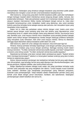 95
memperhatikan. Sedangkan yang dimaksud sebagai kesadaran yang bercirikan politik adalah
memelihara dan mengatur urusan diri dan umat berlandaskan kesadarannya itu.
Oleh karena itu, orang-orang yang telah memiliki kesadaran politik, pasti akan berhadapan
dengan berbagai masalah dalam interaksinya secara langsung dengan realita, manusia, dan
problematika kehidupan. Tidak ada perbedaan apakah hal ini berkenaan dengan keadaan lokal
ataupun keadaan internasional. Ketika mereka berhadapan dengan semua itu, maka akan
tampaklah kemampuannya untuk menjadikan risalah yang dipikulnya, atau sudut pandang
tertentu yang khas terhadap dunia sebagai azasnya atau pemutus, dan merupakan tujuan yang
diusahakan untuk meraihnya.
Dalam hal ini, tidak ada perbedaan antara individu dengan umat. Usaha umat untuk
berbuat sesuai dengan sudut pandang yang khas dan tertentu yang digunakannya untuk
memandang dunia ini, adalah sama dengan usaha yang dilakukan individu, dua-duanya harus
ada. Demikian pula, umat maupun individu harus menjadikan sudut pandang tersebut sebagai
aqidah sama halnya dengan berhadapannya mereka dengan berba-gai problema kehidupan
yang merupakan suatu keharasan, baik untuk umat maupun individu. Semua itu dilakukan,
sehingga dapat dibenarkan adanya kesadaran politik dalam diri umat.
Oleh karena itu, dalam diri umat, sebagai satu kesatuan, harus terhunjam tiga hal:
Pertama: Adanya perhatian terhadap kepentingan umat dengan perhatian yang sempurna,
dan merupakan tindakan yang muncul dengan sendirinya. Sehingga seorang muslim dalam
do'anya memohon: "Ya Allah, berikanlah rahmat (karunia)Mu kepada umat Islam" sebagaimana
ia berdo'a untuk dirinya sendiri: "Ya Allah, berikanlah rahmat (karunia)Mu kepadaku".
Kepeduliannya terhadap umat akan nampak dalam perkataannya seperti: "Apakah tentara
Islam mendapat kemenangan?" sebelum ia menanyakan keadaan anaknya yang ada di antara
tentara itu (selamat atau gugur).
Kedua: Adanya kesatuan pandangan dan kedisiplinan terhadap hal-hal yang wajib dilawan
atau dimusnahkan, juga terhadap hal-hal yang wajib dibangun dan ditumbuhkembangkan, baik
berupa pemikiran, kegiatan/ aktifitas, atau sosok pribadi manusia.
Ketiga: Dijadikannya ketaatan sebagai suatu watak, dan sikap penolakan terhadap suatu
perintah suatu perbuatan keji yang menjijikkan dan dibenci. Tunduk kepada musuh bukanlah
suatu ketaatan. Demikian juga menghadapi penyimpangan (yang dilakukan penguasa),
bukanlah suatu pembangkangan. Tetapi ketaatan adalah melaksanakan perintah orang yang
berhak untuk ditaati dengan penuh ketundukan, keridlaan, dan ketentraman. Sedangkan
pembangkangan adalah kebalikan dari semua itu.
***
 