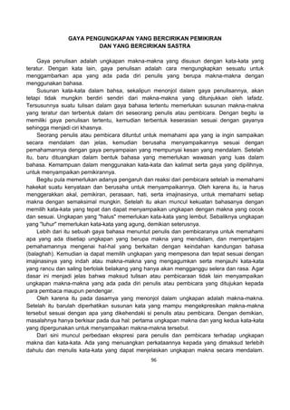 96
GAYA PENGUNGKAPAN YANG BERCIRIKAN PEMIKIRAN
DAN YANG BERCIRIKAN SASTRA
Gaya penulisan adalah ungkapan makna-makna yang disusun dengan kata-kata yang
teratur. Dengan kata lain, gaya penulisan adalah cara mengungkapkan sesuatu untuk
menggambarkan apa yang ada pada diri penulis yang berupa makna-makna dengan
menggunakan bahasa.
Susunan kata-kata dalam bahsa, sekalipun menonjol dalam gaya penulisannya, akan
tetapi tidak mungkin berdiri sendiri dari makna-makna yang ditunjukkan oleh lafadz.
Tersusunnya suatu tulisan dalam gaya bahasa tertentu memerlukan susunan makna-makna
yang teratur dan terbentuk dalam diri seseorang penulis atau pembicara. Dengan begitu ia
memiliki gaya penulisan tertentu, kemudian terbentuk keserasian sesuai dengan gayanya
sehingga menjadi ciri khasnya.
Seorang penulis atau pembicara dituntut untuk memahami apa yang ia ingin sampaikan
secara mendalam dan jelas, kemudian berusaha menyampaikannya sesuai dengan
pemahamannya dengan gaya penyampaian yang mempunyai kesan yang mendalam. Setelah
itu, baru dituangkan dalam bentuk bahasa yang memerlukan wawasan yang luas dalam
bahasa. Kemampuan dalam menggunakan kata-kata dan kalimat serta gaya yang dipilihnya,
untuk menyampaikan pemikirannya.
Begitu pula memerlukan adanya pengaruh dan reaksi dari pembicara setelah ia memahami
hakekat suatu kenyataan dan berusaha untuk menyampaikannya. Oleh karena itu, ia harus
menggerakkan akal, pemikiran, perasaan, hati, serta imajinasinya, untuk memahami setiap
makna dengan semaksimal mungkin. Setelah itu akan muncul kekuatan bahasanya dengan
memilih kata-kata yang tepat dan dapat menyampaikan ungkapan dengan makna yang cocok
dan sesuai. Ungkapan yang "halus" memerlukan kata-kata yang lembut. Sebaliknya ungkapan
yang "luhur" memerlukan kata-kata yang agung, demikian seterusnya.
Lebih dari itu sebuah gaya bahasa menuntut penulis dan pembicaranya untuk memahami
apa yang ada disetiap ungkapan yang berupa makna yang mendalam, dan mempertajam
pemahamannya mengenai hal-hal yang berkaitan dengan keindahan kandungan bahasa
(balaghah). Kemudian ia dapat memilih ungkapan yang mempesona dan tepat sesuai dengan
imajinasinya yang indah atau makna-makna yang mengagumkan serta menjauhi kata-kata
yang rancu dan saling bertolak belakang yang hanya akan mengganggu selera dan rasa. Agar
dasar ini menjadi jelas bahwa maksud tulisan atau pembicaraan tidak lain menyampaikan
ungkapan makna-makna yang ada pada diri penulis atau pembicara yang ditujukan kepada
para pembaca maupun pendengar.
Oleh karena itu pada dasarnya yang menonjol dalam ungkapan adalah makna-makna.
Setelah itu barulah diperhatikan susunan kata yang mampu mengekpresikan makna-makna
tersebut sesuai dengan apa yang dikehendaki si penulis atau pembicara. Dengan demikian,
masalahnya hanya berkisar pada dua hal: pertama ungkapan makna dan yang kedua kata-kata
yang dipergunakan untuk menyampaikan makna-makna tersebut.
Dari sini muncul perbedaan ekspresi para penulis dan pembicara terhadap ungkapan
makna dan kata-kata. Ada yang menuangkan perkataannya kepada yang dimaksud terlebih
dahulu dan menulis kata-kata yang dapat menjelaskan ungkapan makna secara mendalam.
 