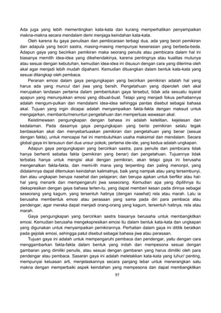 97
Ada juga yang lebih mementingkan kata-kata dan kurang memperhatikan penyampaikan
makna-makna secara mendalam demi menjaga keindahan kata-kata.
Oleh karena itu gaya penulisan dan pembicaraan terbagi dua, ada yang beciri pemikiran
dan adapula yang beciri sastra, masing-masing mempunyai keserasian yang berbeda-beda.
Adapun gaya yang becirikan pemikiran maka seorang penulis atau pembicara dalam hal ini
biasanya memilih idea-idea yang dikehendakinya, karena pentingnya atau kualitas mutunya
atau sesuai dengan kebutuhan, kemudian idea-idea ini disusun dengan cara yang diterima oleh
akal agar menjadi lebih mudah dipahami. Kemudian dituangkan dalam bentuk kata-kata yang
sesuai ditangkap oleh pembaca.
Peranan emosi dalam gaya pengungkapan yang becirikan pemikiran adalah hal yang
harus ada yang muncul dari jiwa yang bersih. Pengetahuan yang diperoleh oleh akal
merupakan landasan pertama dalam pembentukan gaya tersebut, tidak ada sesuatu isyarat
apapun yang menunjukkan emosi yang dibuat-buat. Tetapi yang menjadi fokus perhatiannya
adalah mengum-pulkan dan mendalami idea-idea sehingga pantas disebut sebagai bahasa
akal. Tujuan yang ingin dicapai adalah menyampaikan fakta-fakta dengan maksud untuk
mengajarkan, membantu/menuntun pengetahuan dan memperluas wawasan akal.
Keistimewaan pengungkapan dengan bahasa ini adalah ketelitian, kejelasan dan
kedalaman. Pada dasarnya gaya pengungkapan yang berisi pemikiran selalu tegak
berdasarkan akal dan menyebarluaskan pemikiran dan pengetahuan yang benar (sesuai
dengan fakta), untuk mencapai hal ini membutuhkan usaha maksimal dan mendalam. Secara
global gaya ini tersusun dari dua unsur pokok; pertama ide-ide, yang kedua adalah ungkapan.
Adapun gaya pengungkapan yang bercirikan sastra, para penulis dan pembicara tidak
hanya berhenti sebatas fakta (pemikiran yang benar) dan pengetahuan. Tujuannya tidak
terbatas hanya untuk mengisi akal dengan pemikiran, akan tetapi gaya ini berusaha
mengenalkan fakta-fakta, dan memi-lih mana yang terpenting dan paling menonjol, yang
didalamnya dapat ditemukan keindahan kalimatnya, baik yang nampak atau yang tersembunyi,
dan atau ungkapan berupa nasehat dan pelajaran; dan berupa ajakan untuk berfikir atau hal-
hal yang menarik dan mempengaruhi jiwa seseorang. Kemudian apa yang dipilihnya itu
diekspresikan dengan gaya bahasa terten-tu, yang dapat memberi kesan pada dirinya sebagai
seseorang yang kagum, yang tersentuh hatinya (dengan nasehat) rela atau marah. Lalu ia
berusaha membentuk emosi atau perasaan yang sama pada diri para pembaca atau
pendengar, agar mereka dapat menjadi orang-orang yang kagum, tersentuh hatinya, rela atau
marah.
Gaya pengungkapan yang bercirikan sastra biasanya berusaha untuk membangkitkan
emosi. Kemudian berusaha mengekspresikan emosi itu dalam bentuk kata-kata dan ungkapan
yang digunakan untuk menyampaikan pemikirannya. Perhatian dalam gaya ini dititik beratkan
pada gejolak emosi, sehingga patut disebut sebagai bahasa jiwa atau perasaan.
Tujuan gaya ini adalah untuk mempengaruhi pembaca dan pendengar, yaitu dengan cara
menggambarkan fakta-fakta dalam bentuk yang indah dan mempesona sesuai dengan
gambaran yang dimiliki penulis, atau sesuai dengan gambaran yang harus dimiliki oleh para
pendengar atau pembaca. Sasaran gaya ini adalah meletakkan kata-kata yang luhur/ penting,
mempunyai keluasan arti, menjelaskannya secara panjang lebar untuk menerangkan satu
makna dengan memperbaiki aspek keindahan yang mempesona dan dapat membangkitkan
 