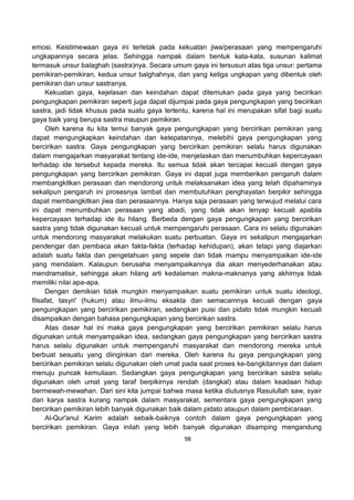 98
emosi. Keistimewaan gaya ini terletak pada kekuatan jiwa/perasaan yang mempengaruhi
ungkapannya secara jelas. Sehingga nampak dalam bentuk kata-kata, susunan kalimat
termasuk unsur balaghah (sastra)nya. Secara umum gaya ini tersusun atas tiga unsur: pertama
pemikiran-pemikiran, kedua unsur balghahnya, dan yang ketiga ungkapan yang dibentuk oleh
pemikiran dan unsur sastranya.
Kekuatan gaya, kejelasan dan keindahan dapat ditemukan pada gaya yang becirikan
pengungkapan pemikiran seperti juga dapat dijumpai pada gaya pengungkapan yang becirikan
sastra, jadi tidak khusus pada suatu gaya tertentu, karena hal ini merupakan sifat bagi suatu
gaya baik yang berupa sastra maupun pemikiran.
Oleh karena itu kita temui banyak gaya pengungkapan yang bercirikan pemikiran yang
dapat mengungkapkan keindahan dan ketepatannya, melebihi gaya pengungkapan yang
bercirikan sastra. Gaya pengungkapan yang bercirikan pemikiran selalu harus digunakan
dalam mengajarkan masyarakat tentang ide-ide, menjelaskan dan menumbuhkan kepercayaan
terhadap ide tersebut kepada mereka. Itu semua tidak akan tercapai kecuali dengan gaya
pengungkapan yang bercirikan pemikiran. Gaya ini dapat juga memberikan pengaruh dalam
membangkitkan perasaan dan mendorong untuk melaksanakan idea yang telah dipahaminya
sekalipun pengaruh ini prosesnya lambat dan membutuhkan penghayatan berpikir sehingga
dapat membangkitkan jiwa dan perasaannya. Hanya saja perasaan yang terwujud melalui cara
ini dapat menumbuhkan perasaan yang abadi, yang tidak akan lenyap kecuali apabila
kepercayaan terhadap ide itu hilang. Berbeda dengan gaya pengungkapan yang bercirikan
sastra yang tidak digunakan kecuali untuk mempengaruhi perasaan. Cara ini selalu digunakan
untuk mendorong masyarakat melakukan suatu perbuatan. Gaya ini sekalipun mengajarkan
pendengar dan pembaca akan fakta-fakta (terhadap kehidupan), akan tetapi yang diajarkan
adalah suatu fakta dan pengetahuan yang sepele dan tidak mampu menyampaikan ide-ide
yang mendalam. Kalaupun berusaha menyampaikannya dia akan menyederhanakan atau
mendramatisir, sehingga akan hilang arti kedalaman makna-maknanya yang akhirnya tidak
memiliki nilai apa-apa.
Dengan demikian tidak mungkin menyampaikan suatu pemikiran untuk suatu ideologi,
filsafat, tasyri' (hukum) atau ilmu-ilmu eksakta dan semacamnya kecuali dengan gaya
pengungkapan yang bercirikan pemikiran, sedangkan puisi dan pidato tidak mungkin kecuali
disampaikan dengan bahasa pengungkapan yang bercirikan sastra.
Atas dasar hal ini maka gaya pengungkapan yang bercirikan pemikiran selalu harus
digunakan untuk menyampaikan idea, sedangkan gaya pengungkapan yang bercirikan sastra
harus selalu digunakan untuk mempengaruhi masyarakat dan mendorong mereka untuk
berbuat sesuatu yang diinginkan dari mereka. Oleh karena itu gaya pengungkapan yang
bercirikan pemikiran selalu digunakan oleh umat pada saat proses ke-bangkitannya dan dalam
menuju puncak kemuliaan. Sedangkan gaya pengungkapan yang bercirikan sastra selalu
digunakan oleh umat yang taraf berpikirnya rendah (dangkal) atau dalam keadaan hidup
bermewah-mewahan. Dari sini kita jumpai bahwa masa ketika diutusnya Rasulullah saw, syair
dan karya sastra kurang nampak dalam masyarakat, sementara gaya pengungkapan yang
bercirikan pemikiran lebih banyak digunakan baik dalam pidato ataupun dalam pembicaraan.
Al-Qur'anul Karim adalah sebaik-baiknya contoh dalam gaya pengungkapan yang
bercirikan pemikiran. Gaya inilah yang lebih banyak digunakan disamping mengandung
 