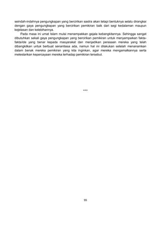 99
seindah-indahnya pengungkapan yang bercirikan sastra akan tetapi bentuknya selalu dirangkai
dengan gaya pengungkapan yang bercirikan pemikiran baik dari segi kedalaman maupun
kejelasan dan kelebihannya.
Pada masa ini umat Islam mulai menampakkan gejala kebangkitannya. Sehingga sangat
dibutuhkan sekali gaya pengungkapan yang bercirikan pemikiran untuk menyampaikan fakta-
fakta/ide yang benar kepada masyarakat dan menjadikan perasaan mereka yang telah
dibangkitkan untuk berbuat senantiasa ada, namun hal ini dilakukan setelah menanamkan
dalam benak mereka pemikiran yang kita inginkan, agar mereka mengamalkannya serta
melestarikan kepercayaan mereka terhadap pemikiran tersebut.
***
 