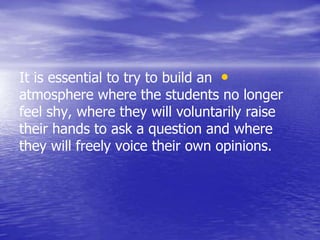 •It is essential to try to build an
atmosphere where the students no longer
feel shy, where they will voluntarily raise
their hands to ask a question and where
they will freely voice their own opinions.
 