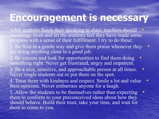 Encouragement is necessary
•After students finish their speaking in class, teachers should
encourage them and let the students feel they have made some
progress with a sense of their fulfillment. I try to do these:
•1. Be firm in a gentle way and give them praise whenever they
are doing anything close to a good job.
•2. Be sincere and look for opportunities to find them doing
something right. Never get frustrated, angry and impatient.
•3. Be a nice, sensitive, and approachable person at all times.
Never single students out or put them on the spot.
•4. Treat them with kindness and respect. Smile a lot and value
their opinions. Never embarrass anyone for a laugh.
•5. Allow the students to be themselves rather than expecting
them to conform to your preconceived ideas about how they
should behave. Build their trust, take your time, and wait for
them to come to you.
 
