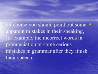 •Of course you should point out some
apparent mistakes in their speaking,
for example, the incorrect words in
pronunciation or some serious
mistakes in grammar after they finish
their speech.
 