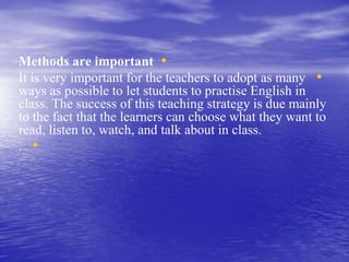 •Methods are important
•It is very important for the teachers to adopt as many
ways as possible to let students to practise English in
class. The success of this teaching strategy is due mainly
to the fact that the learners can choose what they want to
read, listen to, watch, and talk about in class.
•.
 
