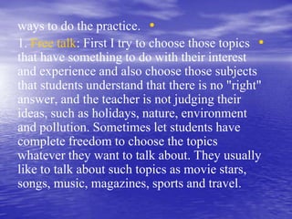 •ways to do the practice.
•1. Free talk: First I try to choose those topics
that have something to do with their interest
and experience and also choose those subjects
that students understand that there is no "right"
answer, and the teacher is not judging their
ideas, such as holidays, nature, environment
and pollution. Sometimes let students have
complete freedom to choose the topics
whatever they want to talk about. They usually
like to talk about such topics as movie stars,
songs, music, magazines, sports and travel.
 