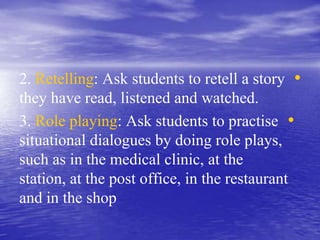 •2. Retelling: Ask students to retell a story
they have read, listened and watched.
•3. Role playing: Ask students to practise
situational dialogues by doing role plays,
such as in the medical clinic, at the
station, at the post office, in the restaurant
and in the shop
 