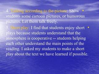 •4. Talking according to the picture: Show
students some cartoon pictures, or humorous
pictures. Let them talk freely.
•5. Short play: I find that students enjoy short
plays because students understand that the
atmosphere is cooperative -- students helping
each other understand the main points of the
reading. I asked my students to make a short
play about the text we have learned if possible.
 