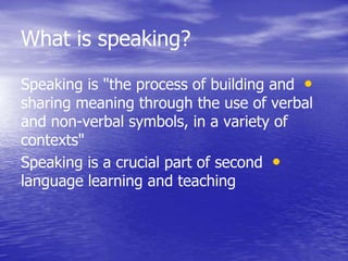 What is speaking?
•Speaking is "the process of building and
sharing meaning through the use of verbal
and non-verbal symbols, in a variety of
contexts"
•Speaking is a crucial part of second
language learning and teaching
 