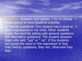 •8. Games: Students love games. I try to choose
these games to have students practise.
•a) Twenty questions: One student has a word or
some expressions in his mind. Other students
guess the word by asking only general questions
and alternative questions. The student answers
them only with "yes" or " no". If the students
can guess the word or the expression in less
than twenty questions, they win, otherwise they
lose.
 