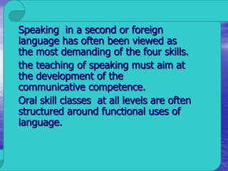 Speaking in a second or foreign
language has often been viewed as
the most demanding of the four skills.
the teaching of speaking must aim at
the development of the
communicative competence.
Oral skill classes at all levels are often
structured around functional uses of
language.
 
