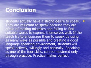 Conclusion
•students actually have a strong desire to speak.
They are reluctant to speak because they are
afraid of making mistakes and failing to find
suitable words to express themselves well. If the
teach try to encourage them to speak by using
as many ways as possible and creating a good
language speaking environment, students will
speak actively, willingly and naturally. Speaking
as one of the four skills, can be mastered only
through practice. Practice makes perfect.
 