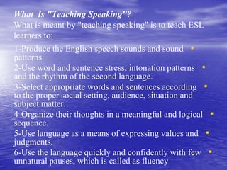 What Is "Teaching Speaking"?
What is meant by "teaching speaking" is to teach ESL
learners to:
•1-Produce the English speech sounds and sound
patterns
•2-Use word and sentence stress, intonation patterns
and the rhythm of the second language.
•3-Select appropriate words and sentences according
to the proper social setting, audience, situation and
subject matter.
•4-Organize their thoughts in a meaningful and logical
sequence.
•5-Use language as a means of expressing values and
judgments.
•6-Use the language quickly and confidently with few
unnatural pauses, which is called as fluency
 
