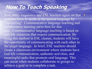 How To Teach Speaking
•Now many linguistics and ESL teachers agree on that
students learn to speak in the second language by
"interacting". Communicative language teaching and
collaborative learning serve best for this
aim. Communicative language teaching is based on
real-life situations that require communication. By
using this method in ESL classes, students will have
the opportunity of communicating with each other in
the target language. In brief, ESL teachers should
create a classroom environment where students have
real-life communication, authentic activities, and
meaningful tasks that promote oral language. This
can occur when students collaborate in groups to
achieve a goal or to complete a task.
 