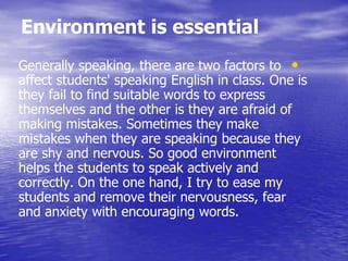 Environment is essential
•Generally speaking, there are two factors to
affect students' speaking English in class. One is
they fail to find suitable words to express
themselves and the other is they are afraid of
making mistakes. Sometimes they make
mistakes when they are speaking because they
are shy and nervous. So good environment
helps the students to speak actively and
correctly. On the one hand, I try to ease my
students and remove their nervousness, fear
and anxiety with encouraging words.
 