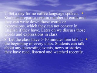 •7. Set a day for no native language spoken.
Students prepare a certain number of cards and
they can write down those words or
expressions, which they can not convey in
English if they have. Later on we discuss those
words and expressions in class.
•8. Let the class have 5-10 minutes free talk at
the beginning of every class. Students can talk
about any interesting events, news or stories
they have read, listened and watched recently.
 