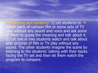 •6-Watching and speaking: 1) Let students to
watch parts of cartoon film or some acts of TV
play without any sound and voice and ask some
of them to guess the meaning and talk about it.
2) Let one or two students watch and talk about
only pictures of film or TV play without any
sound. The other students imagine the scene by
listening to the students' talking with their backs
facing the TV set and then let them watch the
program to compare.
 