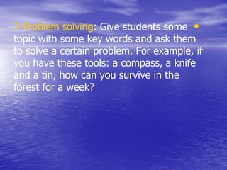 •7-Problem solving: Give students some
topic with some key words and ask them
to solve a certain problem. For example, if
you have these tools: a compass, a knife
and a tin, how can you survive in the
forest for a week?
 