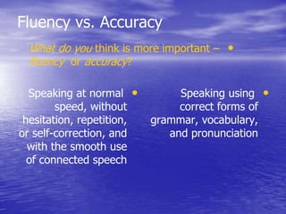 Fluency vs. Accuracy
•Speaking at normal
speed, without
hesitation, repetition,
or self-correction, and
with the smooth use
of connected speech
•Speaking using
correct forms of
grammar, vocabulary,
and pronunciation
•What do you think is more important –
fluency or accuracy?
 