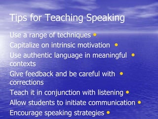 Tips for Teaching Speaking
•Use a range of techniques
•Capitalize on intrinsic motivation
•Use authentic language in meaningful
contexts
•Give feedback and be careful with
corrections
•Teach it in conjunction with listening
•Allow students to initiate communication
•Encourage speaking strategies
 