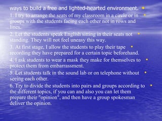 •ways to build a free and lighted-hearted environment.
•1. I try to arrange the seats of my classroom in a circle or in
groups with the students facing each other not in rows and
lines.
•2. Let the students speak English sitting in their seats not
standing. They will not feel uneasy this way.
•3. At first stage, I allow the students to play their tape
recording they have prepared for a certain topic beforehand.
•4. I ask students to wear a mask they make for themselves to
protect them from embarrassment.
•5. Let students talk in the sound lab or on telephone without
seeing each other.
•6. Try to divide the students into pairs and groups according to
the different topics, if you can and also you can let them
prepare their "opinion", and then have a group spokesman
deliver the opinion.
 