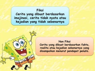 Fiksi
Cerita yang dibuat berdasarkan
imajinasi, cerita tidak nyata atau
kejadian yang tidak sebenarnya
Non Fiksi
Cerita yang dibuat berdasarkan fakta,
realita atau kejadian sebenarnya yang
disampaikan menurut pendapat penulis.
 