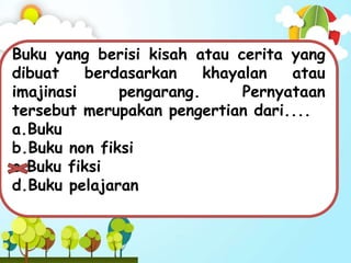 Buku yang berisi kisah atau cerita yang
dibuat berdasarkan khayalan atau
imajinasi pengarang. Pernyataan
tersebut merupakan pengertian dari....
a.Buku
b.Buku non fiksi
c.Buku fiksi
d.Buku pelajaran
 