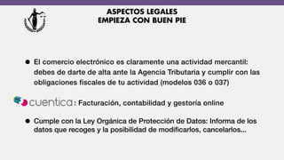 • El comercio electrónico es claramente una actividad mercantil:
debes de darte de alta ante la Agencia Tributaria y cumplir con las
obligaciones fiscales de tu actividad (modelos 036 o 037)
: Facturación, contabilidad y gestoría online
• Cumple con la Ley Orgánica de Protección de Datos: Informa de los
datos que recoges y la posibilidad de modiﬁcarlos, cancelarlos...
ASPECTOS LEGALES
EMPIEZA CON BUEN PIE
 
