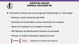 • Información mínima que la ley exige que facilites bajo un ‘aviso legal’:
- Nombre o razón social del sitio Web
- Domicilio de la actividad y correo electrónico de contacto
- Datos de inscripción en el registro mercantil
- NIF (Número de Identificación Fiscal de la actividad)
- Precios, si inclyen impuestos y gastos de envío
:plantillas de contratos tecnológicos
ASPECTOS LEGALES
EMPIEZA CON BUEN PIE
 