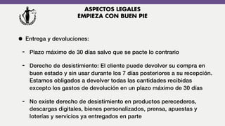 • Entrega y devoluciones:
- Plazo máximo de 30 días salvo que se pacte lo contrario
- Derecho de desistimiento: El cliente puede devolver su compra en
buen estado y sin usar durante los 7 días posteriores a su recepción.
Estamos obligados a devolver todas las cantidades recibidas
excepto los gastos de devolución en un plazo máximo de 30 días
- No existe derecho de desistimiento en productos perecederos,
descargas digitales, bienes personalizados, prensa, apuestas y
loterías y servicios ya entregados en parte
ASPECTOS LEGALES
EMPIEZA CON BUEN PIE
 