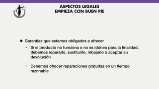 • Garantías que estamos obligados a ofrecer
- Si el producto no funciona o no es idóneo para la ﬁnalidad,
debemos repararlo, sustituirlo, rebajarlo o aceptar su
devolución
- Debemos ofrecer reparaciones gratuitas en un tiempo
razonable
ASPECTOS LEGALES
EMPIEZA CON BUEN PIE
 