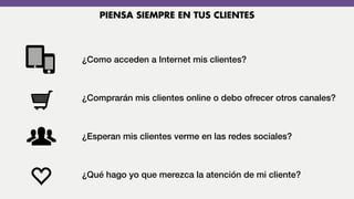 ¿Como acceden a Internet mis clientes?
¿Comprarán mis clientes online o debo ofrecer otros canales?
¿Esperan mis clientes verme en las redes sociales?
¿Qué hago yo que merezca la atención de mi cliente?
PIENSA SIEMPRE EN TUS CLIENTES
 
