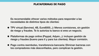 Es recomendable ofrecer varios métodos para responder a las
necesidades de distintos tipos de clientes:
• TPV virtual (Servired, 4B, Euro6000...): Menos comisiones, sin gestión
de riesgo y fraudes. Te lo autoriza tu banco si eres un negocio.
• Plataformas de pago online (Paypal, Adyen...): incluyen gestión de
riesgo y fraudes (bueno para tí y para tus clientes). Mayor comisión.
• Pago contra reembolso, transferencia bancaria: Eliminan barreras con
los compradores más desconﬁados, pero complican la gestión.
PLATAFORMAS DE PAGO
 