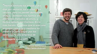 “Hemos limitado los envíos a dos
días por semana, los martes y los
viernes, para no perder demasiado
tiempo. También nos ﬁjamos en
diferentes métodos de envío, y
hemos optado por Correos. Es lo
más barato. Creemos que si eres una
empresa pequeña o mediana no
merece la pena pagar por los
servicios de una empresa de
mensajería como UPS.”
Javier Santamaría
http://www.olula.net/
 