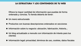 Ofrece la mayor cantidad de información que puedas de forma
ordenada y concisa. Tu tienda debería de tener:
• Un menú estructurado
• Productos con buenas descripciones ordenados en secciones
• Información sobre tu negocio: ubicación, fabricación, historia...
• Un blog actualizado a menudo con información de interés para tus
clientes
• Información legal: privacidad, términos de uso, cookies, datos ﬁscales
LA ESTRUCTURA Y LOS CONTENIDOS DE TU WEB
 