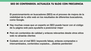 El posicionamiento en buscadores (SEO) es el proceso de mejora de la
visibilidad de tu sitio web en los resultados de diferentes buscadores,
como Google.
• Hay muchas cosas que un experto en SEO puede hacer con el código
de tu página web para ayudarte a posicionar mejor
• Pero sin contenidos de calidad y enlaces relevantes desde otros sitios
web no atraerás clientes
• Cuidado con el mal SEO: keywords falsas, enlaces comprados o
intercambiados, contenidos copiados... ¡Saldrás perdiendo!
SEO DE CONTENIDOS: ACTUALIZA TU BLOG CON FRECUENCIA
 