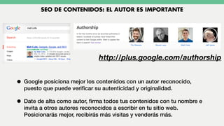 • Google posiciona mejor los contenidos con un autor reconocido,
puesto que puede veriﬁcar su autenticidad y originalidad.
• Date de alta como autor, ﬁrma todos tus contenidos con tu nombre e
invita a otros autores reconocidos a escribir en tu sitio web.
Posicionarás mejor, recibirás más visitas y venderás más.
SEO DE CONTENIDOS: EL AUTOR ES IMPORTANTE
http://plus.google.com/authorship
 
