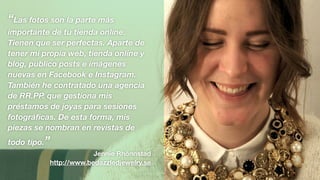 “Las fotos son la parte más
importante de tu tienda online.
Tienen que ser perfectas. Aparte de
tener mi propia web, tienda online y
blog, publico posts e imágenes
nuevas en Facebook e Instagram.
También he contratado una agencia
de RR.PP. que gestiona mis
préstamos de joyas para sesiones
fotográﬁcas. De esta forma, mis
piezas se nombran en revistas de
todo tipo.”
Jennie Rhönnstad
http://www.bedazzledjewelry.se
 