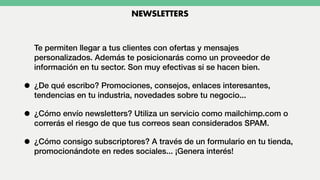 Te permiten llegar a tus clientes con ofertas y mensajes
personalizados. Además te posicionarás como un proveedor de
información en tu sector. Son muy efectivas si se hacen bien.
• ¿De qué escribo? Promociones, consejos, enlaces interesantes,
tendencias en tu industria, novedades sobre tu negocio...
• ¿Cómo envío newsletters? Utiliza un servicio como mailchimp.com o
correrás el riesgo de que tus correos sean considerados SPAM.
• ¿Cómo consigo subscriptores? A través de un formulario en tu tienda,
promocionándote en redes sociales... ¡Genera interés!
NEWSLETTERS
 