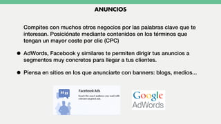 Compites con muchos otros negocios por las palabras clave que te
interesan. Posiciónate mediante contenidos en los términos que
tengan un mayor coste por clic (CPC)
• AdWords, Facebook y similares te permiten dirigir tus anuncios a
segmentos muy concretos para llegar a tus clientes.
• Piensa en sitios en los que anunciarte con banners: blogs, medios...
ANUNCIOS
 