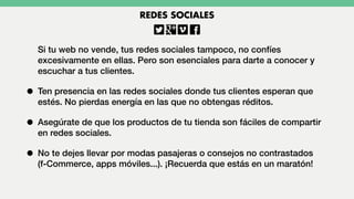 Si tu web no vende, tus redes sociales tampoco, no confíes
excesivamente en ellas. Pero son esenciales para darte a conocer y
escuchar a tus clientes.
• Ten presencia en las redes sociales donde tus clientes esperan que
estés. No pierdas energía en las que no obtengas réditos.
• Asegúrate de que los productos de tu tienda son fáciles de compartir
en redes sociales.
• No te dejes llevar por modas pasajeras o consejos no contrastados
(f-Commerce, apps móviles...). ¡Recuerda que estás en un maratón!
REDES SOCIALES
 